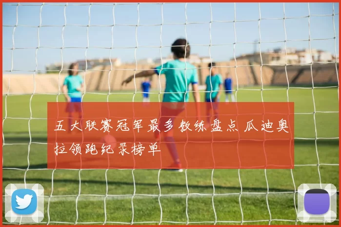 五大联赛冠军最多教练盘点 瓜迪奥拉领跑纪录榜单