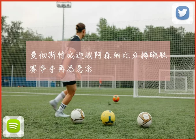 曼彻斯特城迎战阿森纳比分揭晓联赛争夺再添悬念