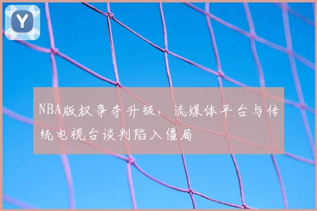 NBA版权争夺升级，流媒体平台与传统电视台谈判陷入僵局