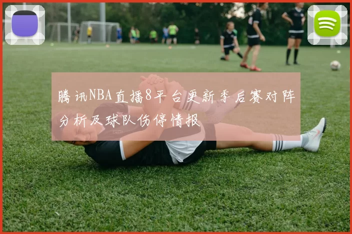 腾讯NBA直播8平台更新季后赛对阵分析及球队伤停情报