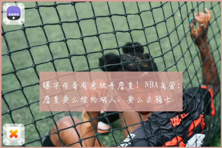 曝字母哥有意联手詹皇！NBA高管：詹皇要么续约湖人，要么去骑士