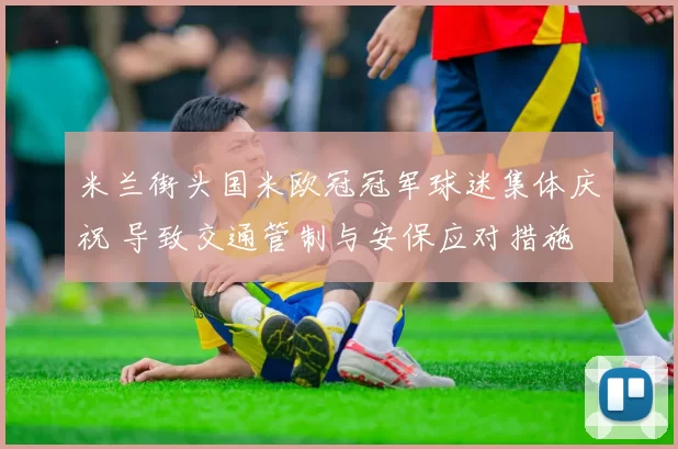 米兰街头国米欧冠冠军球迷集体庆祝 导致交通管制与安保应对措施